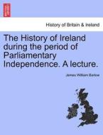 The History of Ireland during the period of Parliamentary Independence. A lecture. di James William Barlow edito da British Library, Historical Print Editions