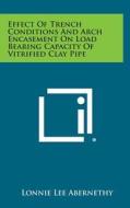 Effect of Trench Conditions and Arch Encasement on Load Bearing Capacity of Vitrified Clay Pipe di Lonnie Lee Abernethy edito da Literary Licensing, LLC