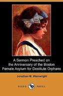 A Sermon Preached On The Anniversary Of The Boston Female Asylum For Destitute Orphans (dodo Press) di Jonathan M Wainwright edito da Dodo Press