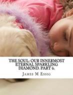 The Soul: Our Innermost Eternal Sparkling Diamond. Part 6. di James M. Essig edito da Createspace