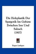 Die Holzplastik Der Spatgotik Im Gebiete Zwischen Inn Und Salzach (1907) di Eugen Luthgen edito da Kessinger Publishing
