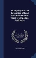 An Inquiry Into The Deposition Of Lead Ore In The Mineral Veins Of Swaledale, Yorkshire di Lonsdale Bradley edito da Sagwan Press