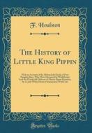 The History of Little King Pippin: With an Account of the Melancholy Death of Four Naughty Boys, Who Were Devoured by Wild Beasts; And the Wonderful D di F. Houlston edito da Forgotten Books