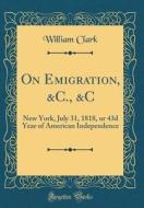 On Emigration, &C., &C: New York, July 31, 1818, or 43d Year of American Independence (Classic Reprint) di William Clark edito da Forgotten Books