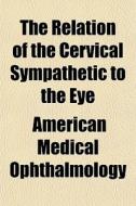 The Relation Of The Cervical Sympathetic di Ameri Ophthalmology edito da General Books