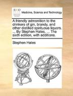 A Friendly Admonition To The Drinkers Of Gin, Brandy, And Other Distilled Spirituous Liquors. ... By Stephen Hales, ... The Sixth Edition, With Additi di Stephen Hales edito da Gale Ecco, Print Editions