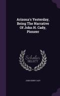 Arizona's Yesterday, Being The Narrative Of John H. Cady, Pioneer di John Henry Cady edito da Palala Press