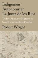 Indigenous Autonomy at La Junta de Los Rios: Traders, Allies, and Migrants on New Spain's Northern Frontier di Robert Wright edito da TEXAS TECH UNIV PR