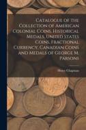 Catalogue of the Collection of American Colonial Coins, Historical Medals, United States Coins, Fractional Currency, Canadian Coins and Medals of Geor di Henry Chapman edito da LIGHTNING SOURCE INC