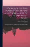 Origin of the Sikh Power in the Punjab and Political Life of Maharaja Ranjit Singh; With an Account of the Religion, Laws, and Customs of Sikhs di Henry Thoby Prinsep edito da LEGARE STREET PR