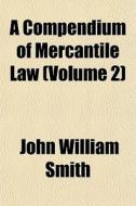 A Compendium Of Mercantile Law Volume 2 di John William Smith edito da General Books