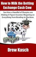 How to Milk the Betting Exchange Cash Cow: See How a Handful of Sharpies Are Making 6-Figure Incomes Wagering on Everything from Bowling to Elections di Drew Kasch edito da Createspace