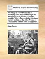 An Essay To Shew The Cause Of Electricity; And Why Some Things Are Non-electricable. In Which Is Also Consider'd Its Influence In The Blasts On Human  di John Freke edito da Gale Ecco, Print Editions