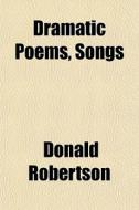 Dramatic Poems, Songs di Donald Robertson edito da General Books
