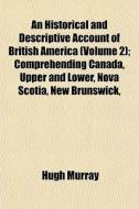 An Historical And Descriptive Account Of British America (volume 2); Comprehending Canada, Upper And Lower, Nova Scotia, New Brunswick, di Hugh Murray edito da General Books Llc