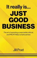It Really Is Just Good Business - The Art Of Operating A Responsible, Ethical, AND PROFITABLE Small Business di Jill Poet edito da John Hunt Publishing