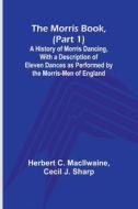The Morris Book, (Part 1); A History of Morris Dancing, With a Description of Eleven Dances as Performed by the Morris-Men of England di Herbert C. Macilwaine, Cecil J. Sharp edito da Alpha Editions