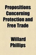 Propositions Concerning Protection And Free Trade di Willard Phillips edito da General Books Llc