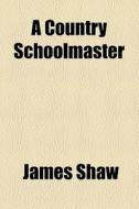 A Country Schoolmaster di James Shaw edito da General Books Llc