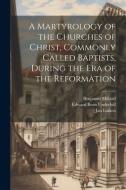 A Martyrology of the Churches of Christ, Commonly Called Baptists, During the era of the Reformation di Edward Bean Underhill, Benjamin Millard, Jan Luiken edito da LEGARE STREET PR