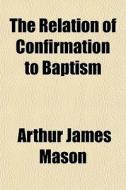 The Relation Of Confirmation To Baptism di Arthur James Mason edito da General Books
