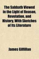 The Sabbath Viewed In The Light Of Reason, Revelation, And History, With Sketches Of Its Literature di James Gilfillan edito da General Books Llc