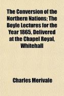 The Conversion Of The Northern Nations; The Boyle Lectures For The Year 1865, Delivered At The Chapel Royal, Whitehall di Charles Merivale edito da General Books Llc