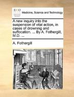 A New Inquiry Into The Suspension Of Vital Action, In Cases Of Drowning And Suffocation. ... By A. Fothergill, M.d. di A Fothergill edito da Gale Ecco, Print Editions