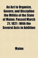 An Act To Organize, Govern, And Discipline The Militia Of The State Of Maine; Passed March 21, 1821 With The Several Acts In Addition Thereto, Passed  di Maine edito da General Books Llc