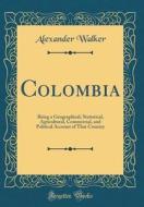 Colombia: Being a Geographical, Statistical, Agricultural, Commercial, and Political Account of That Country (Classic Reprint) di Alexander Walker edito da Forgotten Books