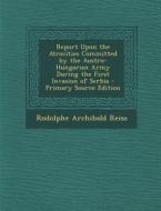Report Upon the Atrocities Committed by the Austro-Hungarian Army During the First Invasion of Serbia - Primary Source Edition di Rodolphe Archibald Reiss edito da Nabu Press