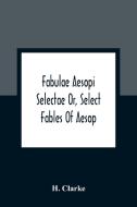 Fabulae Aesopi Selectae Or, Select Fables Of Aesop di H. Clarke edito da Alpha Editions