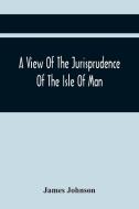 A View Of The Jurisprudence Of The Isle Of Man, With The History Of Its Ancient Constitution, Legislative Government, And Extraordinary Privileges, To di James Johnson edito da Alpha Editions