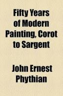 Fifty Years Of Modern Painting, Corot To Sargent di John Ernest Phythian edito da General Books Llc