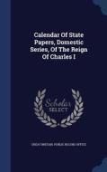 Calendar Of State Papers, Domestic Series, Of The Reign Of Charles I edito da Sagwan Press