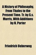 A History Of Philosophy, From Thales To The Present Time. Tr. By G.s. Morris, With Additions By N. Porter di Friedrich Ueberweg edito da General Books Llc