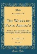 The Works of Plato Abridg'd, Vol. 2 of 2: With an Account of His Life, Philosophy, Morals, and Politicks (Classic Reprint) di Plato edito da Forgotten Books