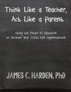 Think Like a Teacher, ACT Like a Parent: Using the Power of Education to Increase Your Child's Life Opportunities di James C. Harden edito da Harden & Harden, LLC
