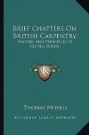 Brief Chapters on British Carpentry: History and Principles of Gothic Roofs di Thomas Morris edito da Kessinger Publishing