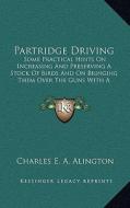 Partridge Driving: Some Practical Hints on Increasing and Preserving a Stock of Birds and on Bringing Them Over the Guns with a Descripti di Charles E. a. Alington edito da Kessinger Publishing