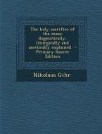 The Holy Sacrifice of the Mass; Dogmatically, Liturgically and Ascetically Explained di Nikolaus Gihr edito da Nabu Press