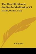 The Way of Silence, Studies in Meditation V3: Health, Wealth, Unity di A. M. Curtis edito da Kessinger Publishing