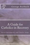 A Guide for Catholics in Recovery: Seven Sacraments and Twelve Steps di George Burbach edito da Createspace