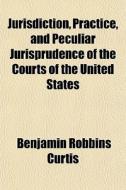 Jurisdiction, Practice, And Peculiar Jurisprudence Of The Courts Of The United States di Benjamin Robbins Curtis edito da General Books Llc