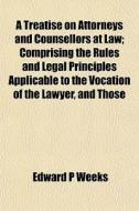 A Treatise On Attorneys And Counsellors di Edward P. Weeks edito da General Books