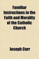 Familiar Instructions In The Faith And Morality Of The Catholic Church di Joseph Curr edito da General Books Llc