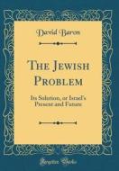 The Jewish Problem: Its Solution, or Israel's Present and Future (Classic Reprint) di David Baron edito da Forgotten Books