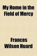 My Home In The Field Of Mercy di Frances Wilson Huard edito da General Books