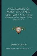 A Catalogue of Many Thousand Volumes of Books: Containing the Library of Dr. Bland (1769) di James Robson edito da Kessinger Publishing