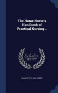 The Home Nurse's Handbook Of Practical Nursing .. di Charlotte a 1868- Aikens edito da Sagwan Press